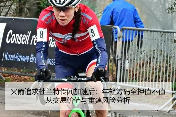 火箭追求杜兰特传闻加速后：年轻筹码全押值不值从交易价值与重建风险分析