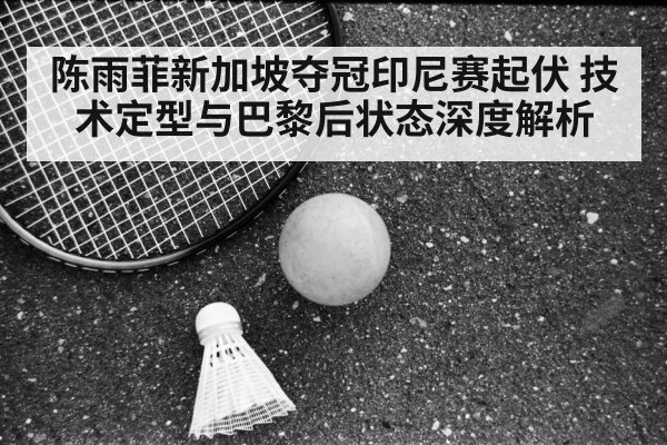 陈雨菲新加坡夺冠印尼赛起伏 技术定型与巴黎后状态深度解析