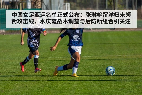 中国女足亚运名单正式公布:张琳艳留洋归来领衔攻击线,水庆霞战术调整与后防新组合引关注